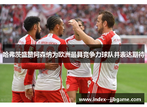 哈弗茨盛赞阿森纳为欧洲最具竞争力球队并表达期待