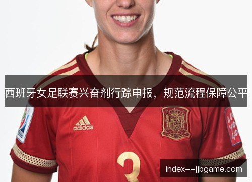 西班牙女足联赛兴奋剂行踪申报,规范流程保障公平 西班牙女足联赛兴奋剂行踪申报,规范流程保障公平