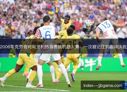 2006年克劳奇对匈牙利热身赛跳机器人舞：一次被记住的趣味庆祝
