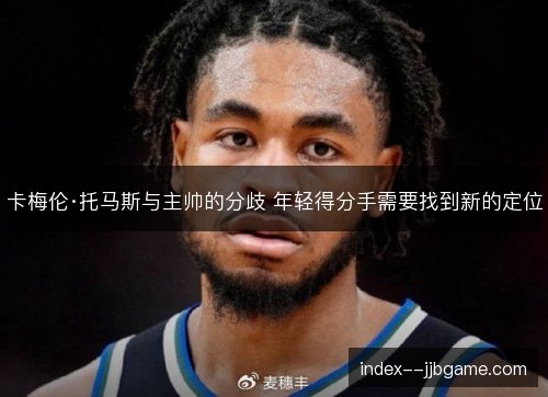 卡梅伦·托马斯与主帅的分歧 年轻得分手需要找到新的定位 卡梅伦·托马斯与主帅的分歧 年轻得分手需要找到新的定位